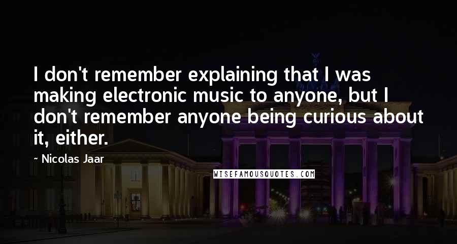 Nicolas Jaar quotes: I don't remember explaining that I was making electronic music to anyone, but I don't remember anyone being curious about it, either.