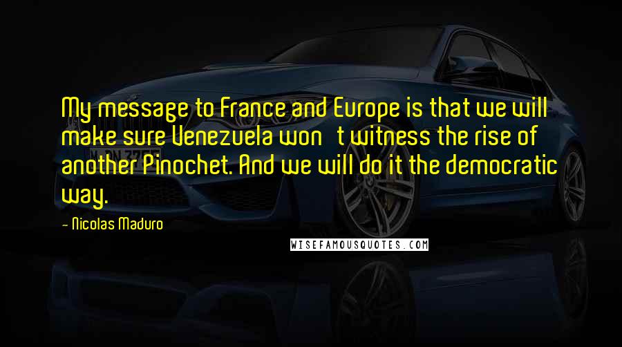 Nicolas Maduro quotes: My message to France and Europe is that we will make sure Venezuela won't witness the rise of another Pinochet. And we will do it the democratic way.