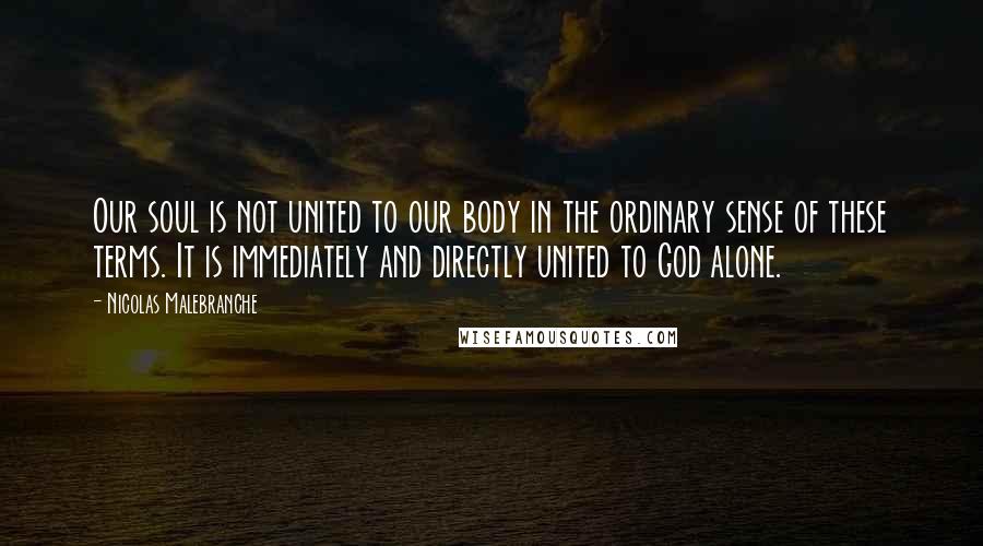 Nicolas Malebranche quotes: Our soul is not united to our body in the ordinary sense of these terms. It is immediately and directly united to God alone.