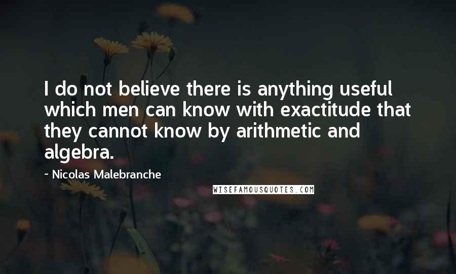 Nicolas Malebranche quotes: I do not believe there is anything useful which men can know with exactitude that they cannot know by arithmetic and algebra.