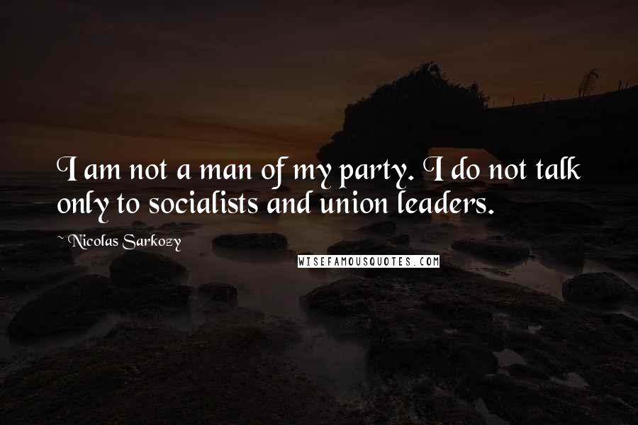 Nicolas Sarkozy quotes: I am not a man of my party. I do not talk only to socialists and union leaders.