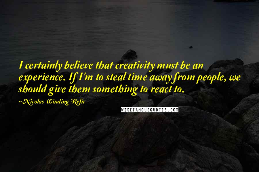 Nicolas Winding Refn quotes: I certainly believe that creativity must be an experience. If I'm to steal time away from people, we should give them something to react to.