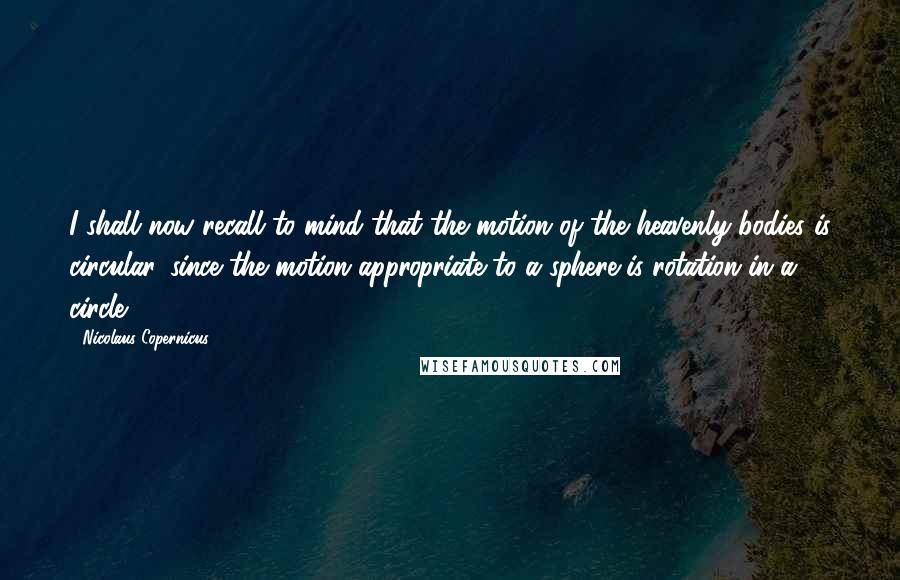 Nicolaus Copernicus quotes: I shall now recall to mind that the motion of the heavenly bodies is circular, since the motion appropriate to a sphere is rotation in a circle.