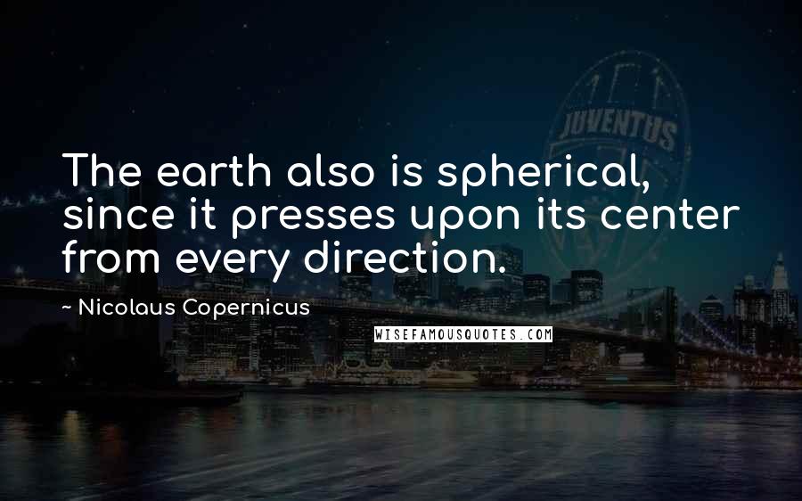 Nicolaus Copernicus quotes: The earth also is spherical, since it presses upon its center from every direction.