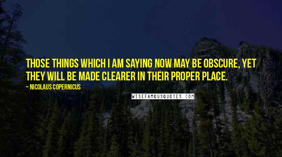 Nicolaus Copernicus quotes: Those things which I am saying now may be obscure, yet they will be made clearer in their proper place.