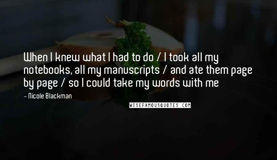 Nicole Blackman quotes: When I knew what I had to do / I took all my notebooks, all my manuscripts / and ate them page by page / so I could take my Nicole Blackman quotes: When I knew what I had to do / I took all my notebooks, all my manuscripts / and ate them page by page / so I could take my