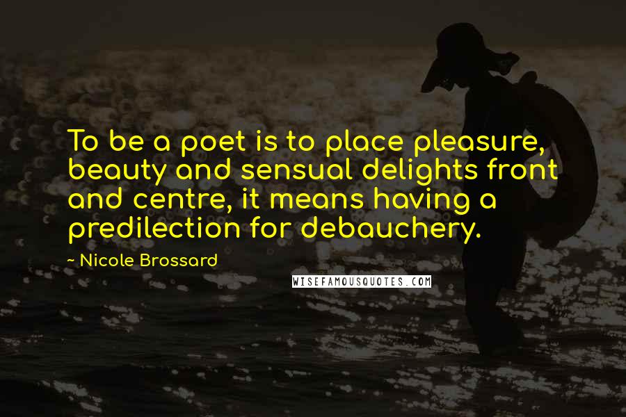 Nicole Brossard quotes: To be a poet is to place pleasure, beauty and sensual delights front and centre, it means having a predilection for debauchery. Nicole Brossard quotes: To be a poet is to place pleasure, beauty and sensual delights front and centre, it means having a predilection for debauchery.