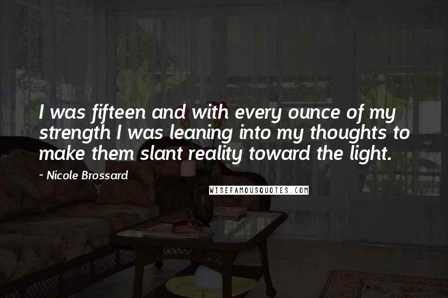 Nicole Brossard quotes: I was fifteen and with every ounce of my strength I was leaning into my thoughts to make them slant reality toward the light. Nicole Brossard quotes: I was fifteen and with every ounce of my strength I was leaning into my thoughts to make them slant reality toward the light.