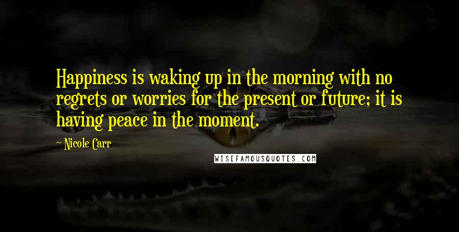 Nicole Carr quotes: Happiness is waking up in the morning with no regrets or worries for the present or future; it is having peace in the moment.