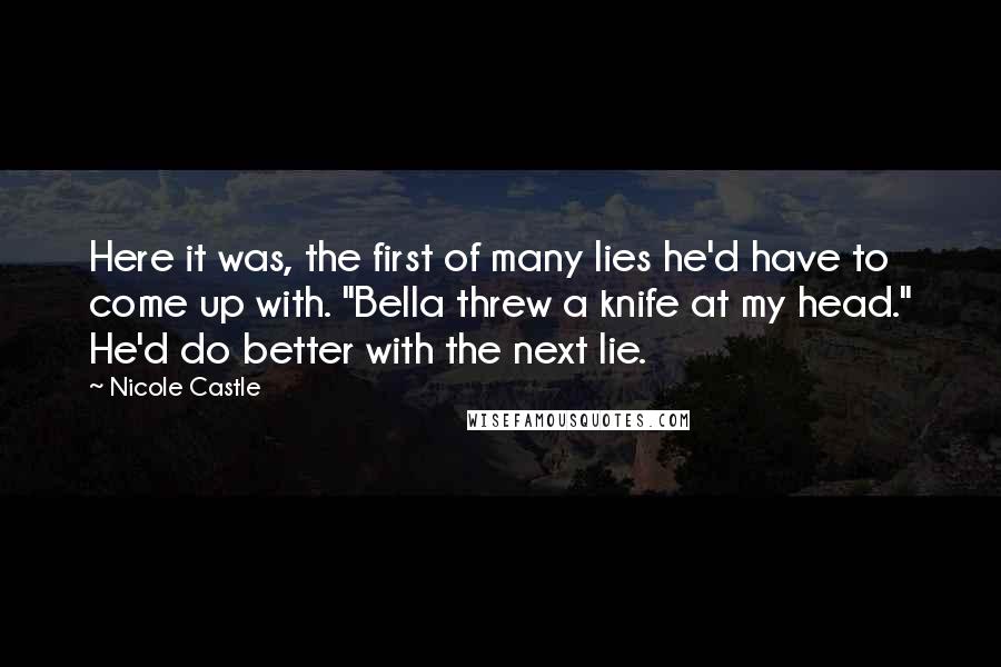 Nicole Castle quotes: Here it was, the first of many lies he'd have to come up with. "Bella threw a knife at my head." He'd do better with the next lie. Nicole Castle quotes: Here it was, the first of many lies he'd have to come up with. "Bella threw a knife at my head." He'd do better with the next lie.