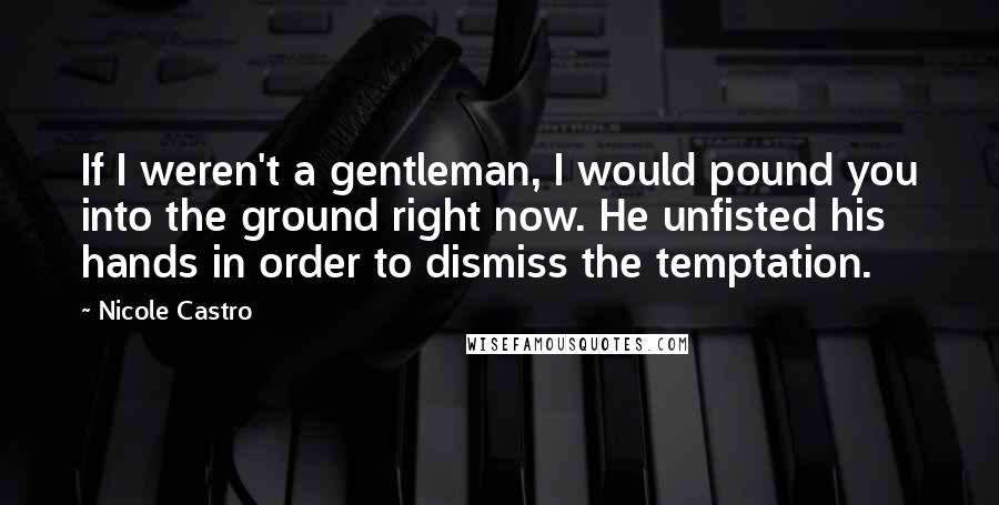 Nicole Castro quotes: If I weren't a gentleman, I would pound you into the ground right now. He unfisted his hands in order to dismiss the temptation. Nicole Castro quotes: If I weren't a gentleman, I would pound you into the ground right now. He unfisted his hands in order to dismiss the temptation.