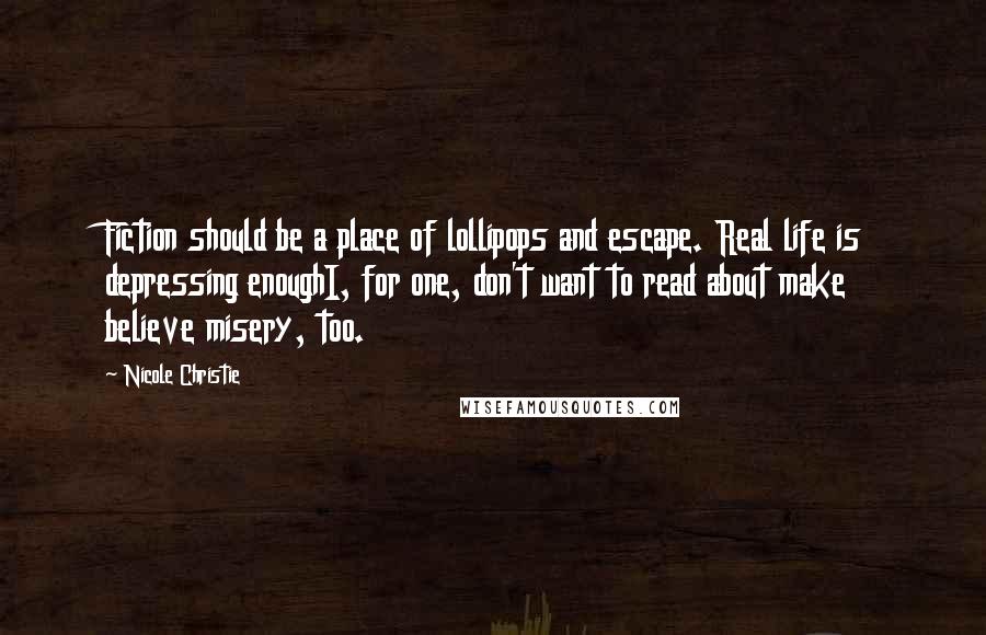 Nicole Christie quotes: Fiction should be a place of lollipops and escape. Real life is depressing enoughI, for one, don't want to read about make believe misery, too. Nicole Christie quotes: Fiction should be a place of lollipops and escape. Real life is depressing enoughI, for one, don't want to read about make believe misery, too.