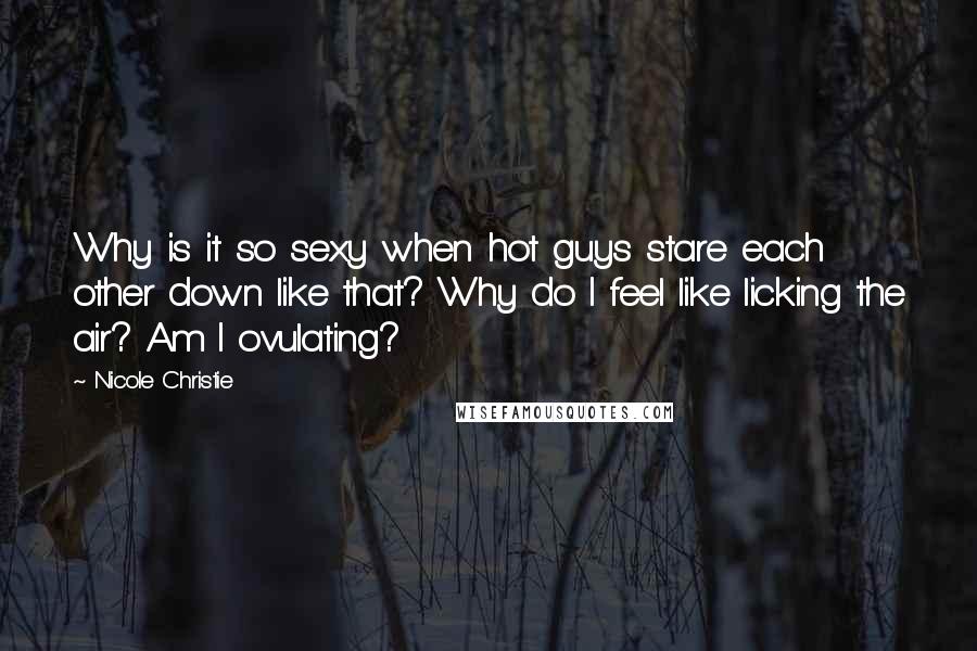 Nicole Christie quotes: Why is it so sexy when hot guys stare each other down like that? Why do I feel like licking the air? Am I ovulating? Nicole Christie quotes: Why is it so sexy when hot guys stare each other down like that? Why do I feel like licking the air? Am I ovulating?