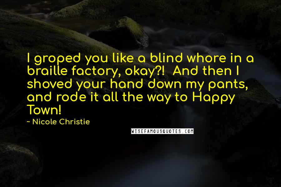 Nicole Christie quotes: I groped you like a blind whore in a braille factory, okay?! And then I shoved your hand down my pants, and rode it all the way to Happy Town! Nicole Christie quotes: I groped you like a blind whore in a braille factory, okay?! And then I shoved your hand down my pants, and rode it all the way to Happy Town!
