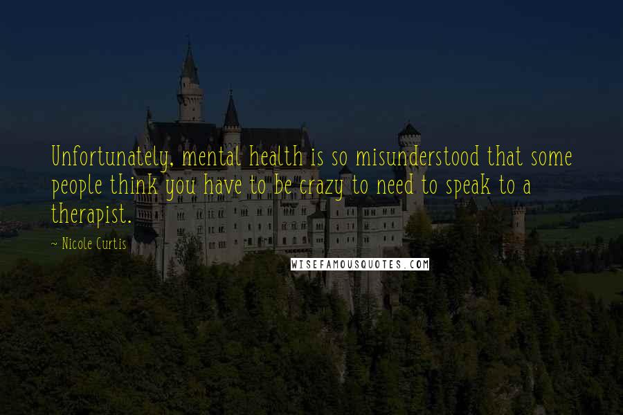 Nicole Curtis quotes: Unfortunately, mental health is so misunderstood that some people think you have to be crazy to need to speak to a therapist.