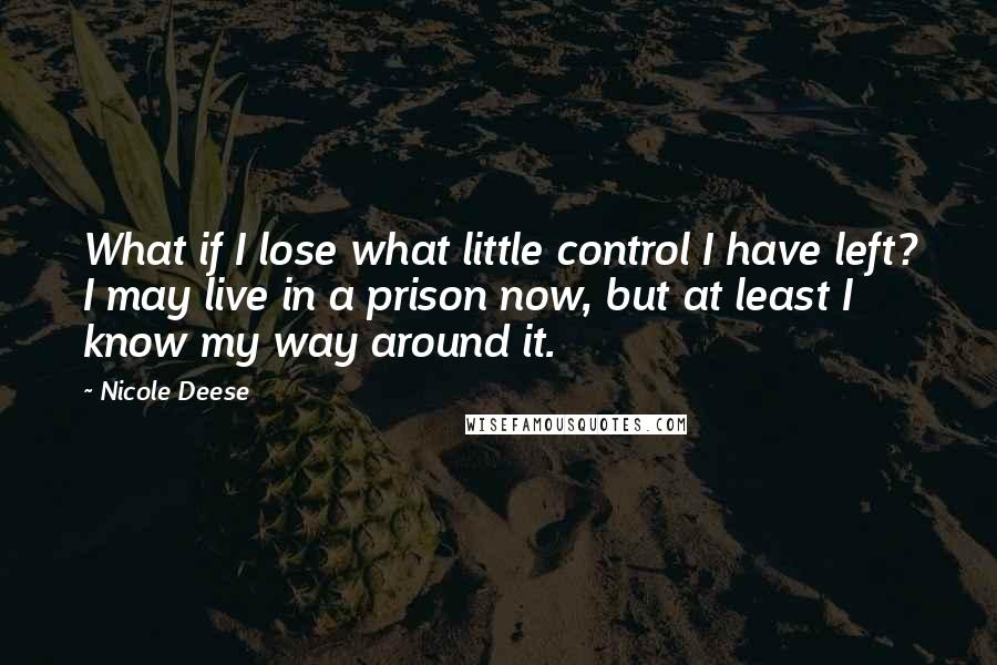 Nicole Deese quotes: What if I lose what little control I have left? I may live in a prison now, but at least I know my way around it. Nicole Deese quotes: What if I lose what little control I have left? I may live in a prison now, but at least I know my way around it.