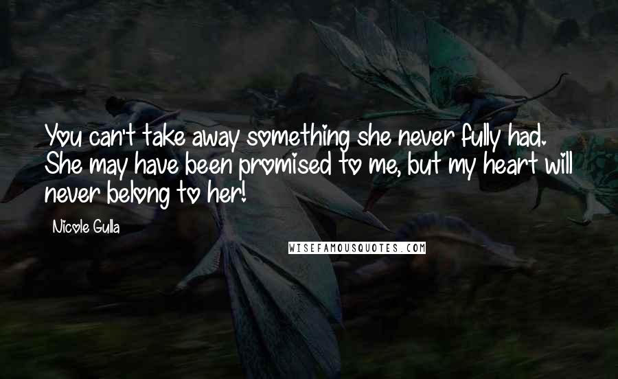 Nicole Gulla quotes: You can't take away something she never fully had. She may have been promised to me, but my heart will never belong to her! Nicole Gulla quotes: You can't take away something she never fully had. She may have been promised to me, but my heart will never belong to her!