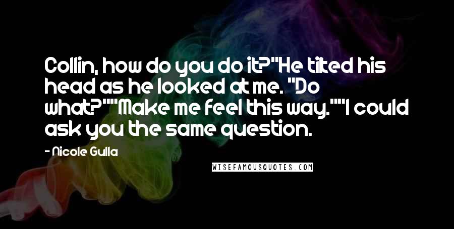 Nicole Gulla quotes: Collin, how do you do it?"He tilted his head as he looked at me. "Do what?""Make me feel this way.""I could ask you the same question. Nicole Gulla quotes: Collin, how do you do it?"He tilted his head as he looked at me. "Do what?""Make me feel this way.""I could ask you the same question.