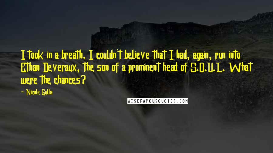 Nicole Gulla quotes: I took in a breath. I couldn't believe that I had, again, run into Ethan Deveraux, the son of a prominent head of S.O.U.L. What were the chances? Nicole Gulla quotes: I took in a breath. I couldn't believe that I had, again, run into Ethan Deveraux, the son of a prominent head of S.O.U.L. What were the chances?