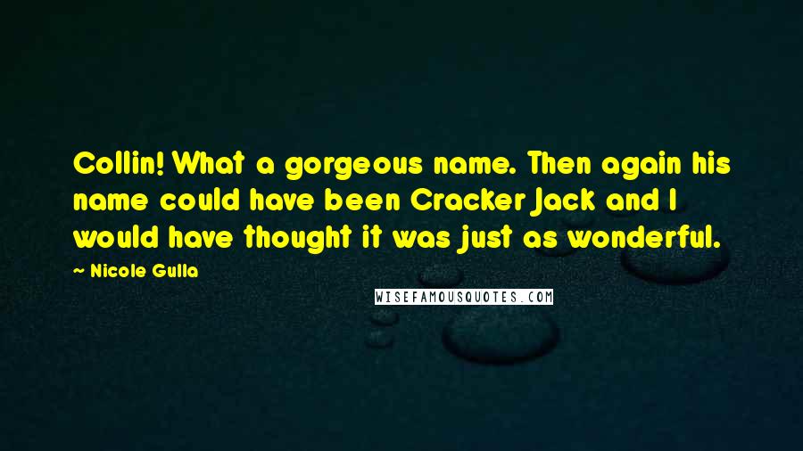 Nicole Gulla quotes: Collin! What a gorgeous name. Then again his name could have been Cracker Jack and I would have thought it was just as wonderful. Nicole Gulla quotes: Collin! What a gorgeous name. Then again his name could have been Cracker Jack and I would have thought it was just as wonderful.