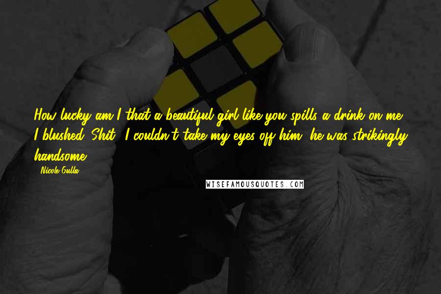 Nicole Gulla quotes: How lucky am I that a beautiful girl like you spills a drink on me? I blushed. Shit! I couldn't take my eyes off him, he was strikingly handsome. Nicole Gulla quotes: How lucky am I that a beautiful girl like you spills a drink on me? I blushed. Shit! I couldn't take my eyes off him, he was strikingly handsome.