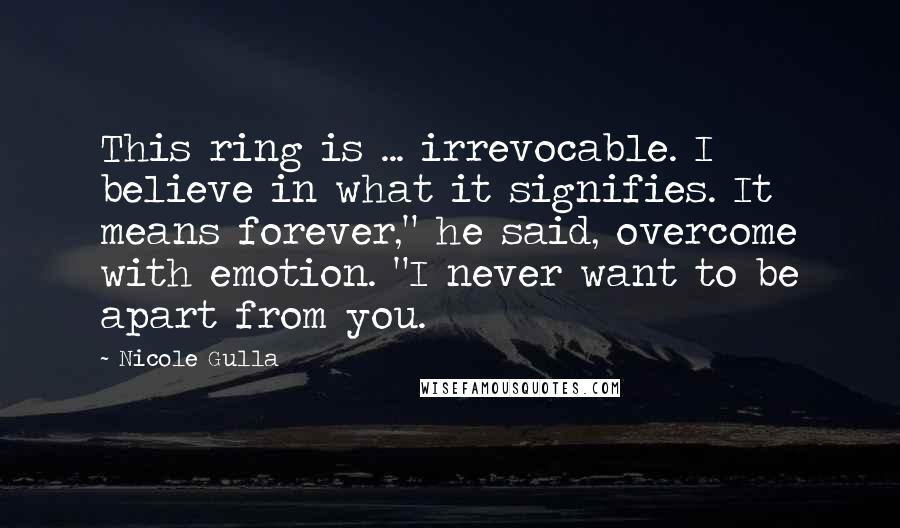Nicole Gulla quotes: This ring is ... irrevocable. I believe in what it signifies. It means forever," he said, overcome with emotion. "I never want to be apart from you. Nicole Gulla quotes: This ring is ... irrevocable. I believe in what it signifies. It means forever," he said, overcome with emotion. "I never want to be apart from you.