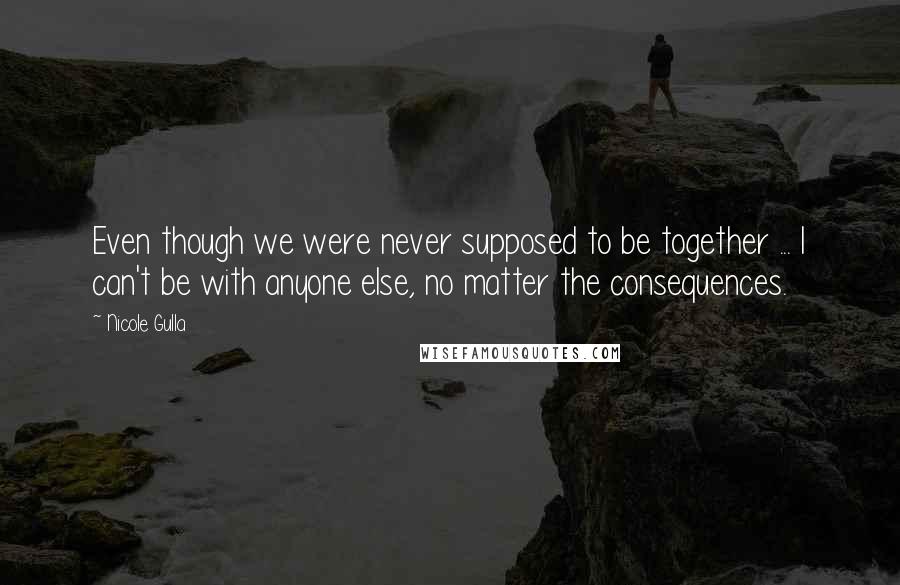 Nicole Gulla quotes: Even though we were never supposed to be together ... I can't be with anyone else, no matter the consequences. Nicole Gulla quotes: Even though we were never supposed to be together ... I can't be with anyone else, no matter the consequences.