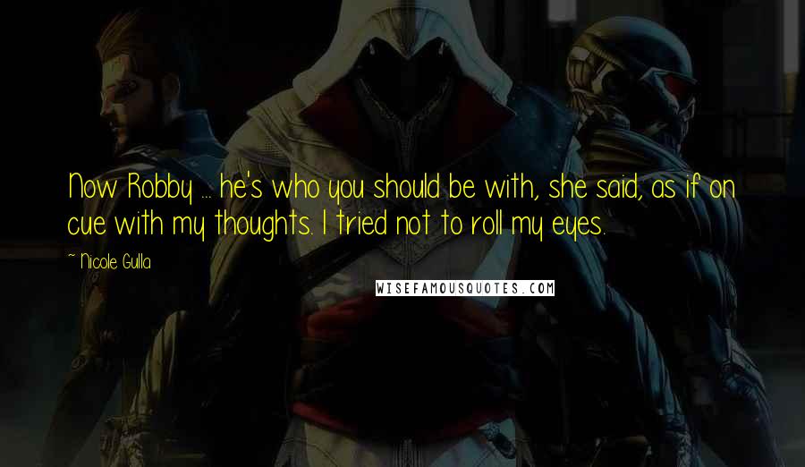 Nicole Gulla quotes: Now Robby ... he's who you should be with, she said, as if on cue with my thoughts. I tried not to roll my eyes. Nicole Gulla quotes: Now Robby ... he's who you should be with, she said, as if on cue with my thoughts. I tried not to roll my eyes.
