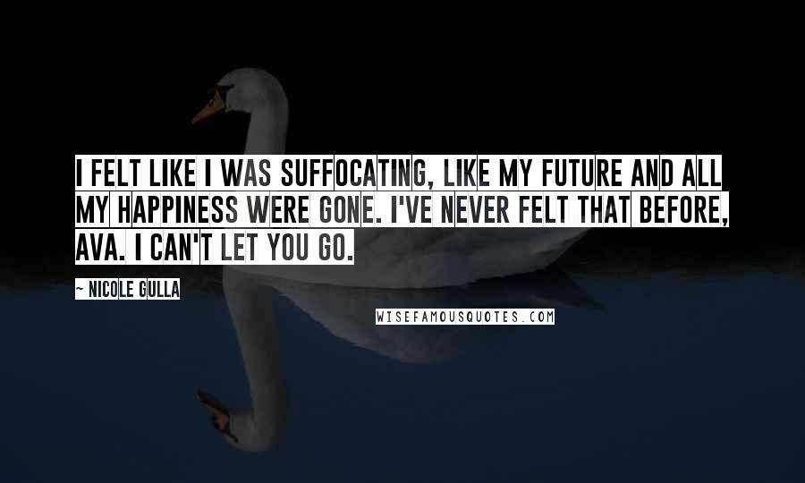 Nicole Gulla quotes: I felt like I was suffocating, like my future and all my happiness were gone. I've never felt that before, Ava. I can't let you go. Nicole Gulla quotes: I felt like I was suffocating, like my future and all my happiness were gone. I've never felt that before, Ava. I can't let you go.