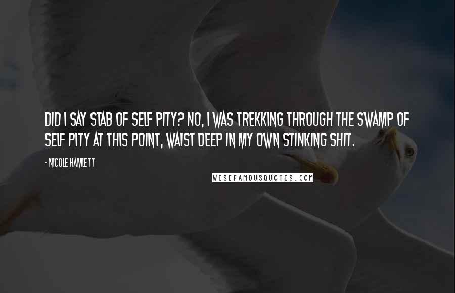 Nicole Hamlett quotes: Did I say stab of Self Pity? No, I was trekking through the Swamp of Self Pity at this point, waist deep in my own stinking shit. Nicole Hamlett quotes: Did I say stab of Self Pity? No, I was trekking through the Swamp of Self Pity at this point, waist deep in my own stinking shit.