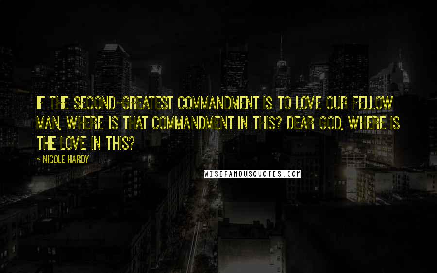 Nicole Hardy quotes: If the second-greatest commandment is to love our fellow man, where is that commandment in this? Dear God, where is the love in this? Nicole Hardy quotes: If the second-greatest commandment is to love our fellow man, where is that commandment in this? Dear God, where is the love in this?