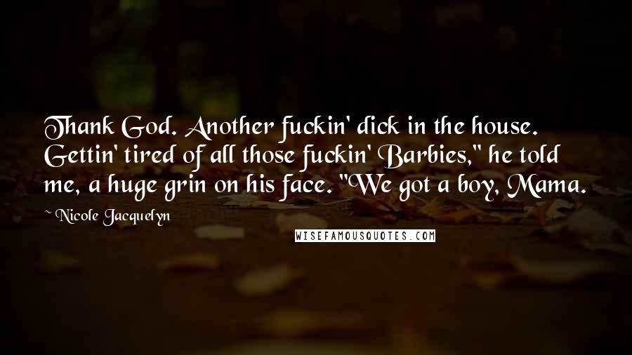 Nicole Jacquelyn quotes: Thank God. Another fuckin' dick in the house. Gettin' tired of all those fuckin' Barbies," he told me, a huge grin on his face. "We got a boy, Mama. Nicole Jacquelyn quotes: Thank God. Another fuckin' dick in the house. Gettin' tired of all those fuckin' Barbies," he told me, a huge grin on his face. "We got a boy, Mama.