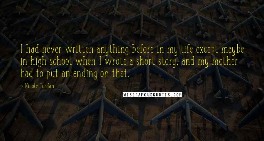 Nicole Jordan quotes: I had never written anything before in my life except maybe in high school when I wrote a short story, and my mother had to put an ending on that. Nicole Jordan quotes: I had never written anything before in my life except maybe in high school when I wrote a short story, and my mother had to put an ending on that.