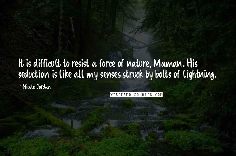 Nicole Jordan quotes: It is difficult to resist a force of nature, Maman. His seduction is like all my senses struck by bolts of lightning. Nicole Jordan quotes: It is difficult to resist a force of nature, Maman. His seduction is like all my senses struck by bolts of lightning.