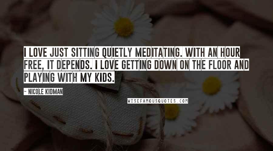 Nicole Kidman quotes: I love just sitting quietly meditating. With an hour free, it depends. I love getting down on the floor and playing with my kids.