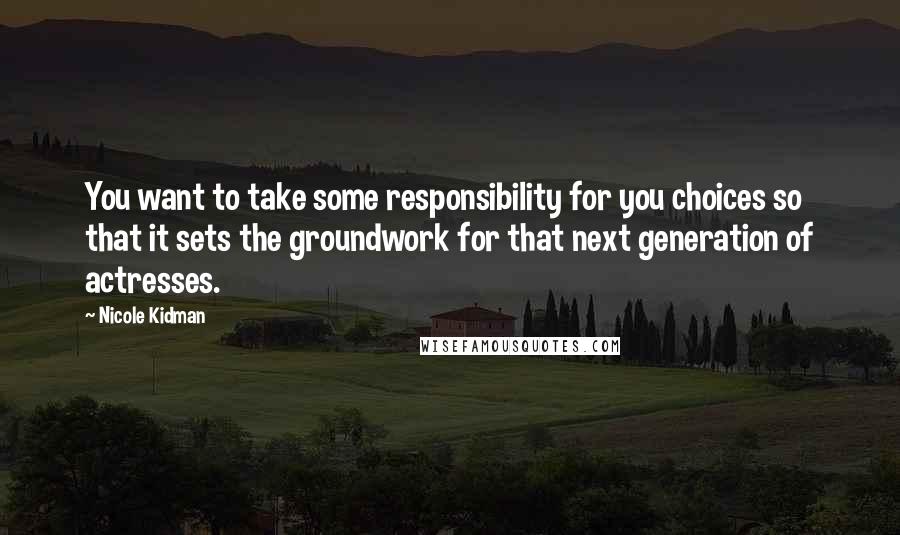 Nicole Kidman quotes: You want to take some responsibility for you choices so that it sets the groundwork for that next generation of actresses.