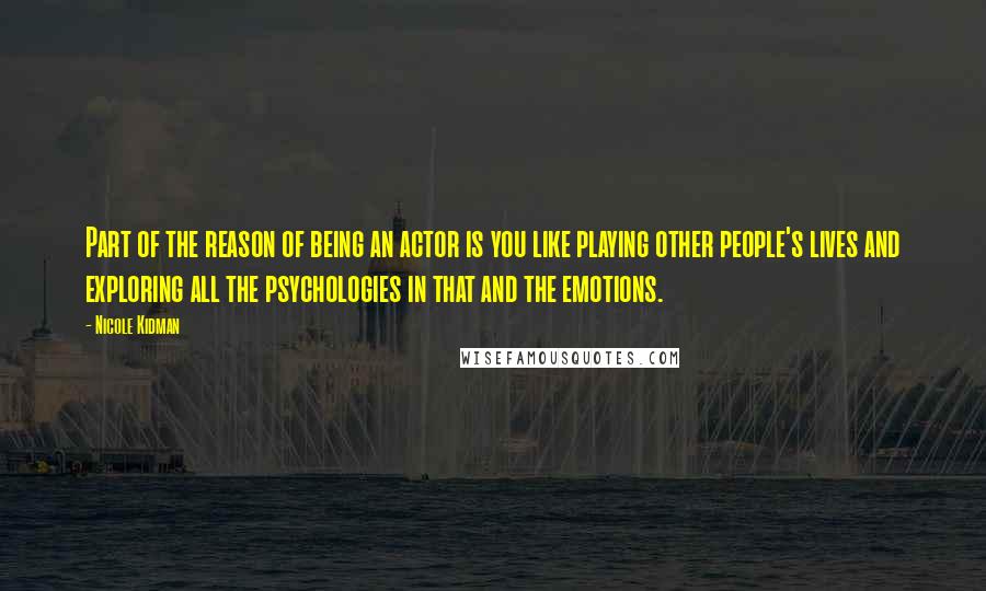 Nicole Kidman quotes: Part of the reason of being an actor is you like playing other people's lives and exploring all the psychologies in that and the emotions.