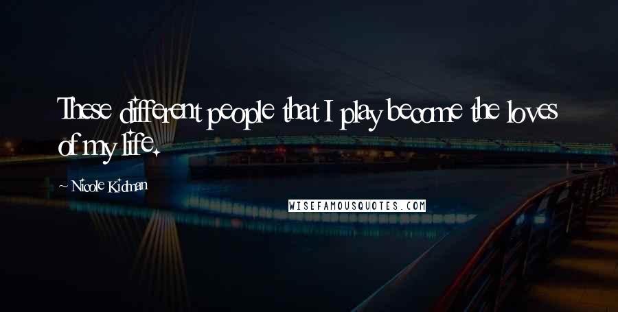 Nicole Kidman quotes: These different people that I play become the loves of my life.