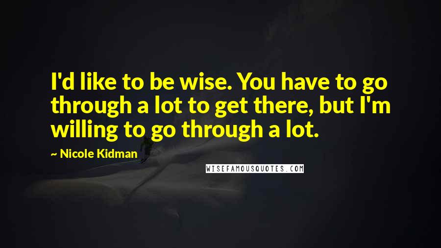 Nicole Kidman quotes: I'd like to be wise. You have to go through a lot to get there, but I'm willing to go through a lot. Nicole Kidman quotes: I'd like to be wise. You have to go through a lot to get there, but I'm willing to go through a lot.