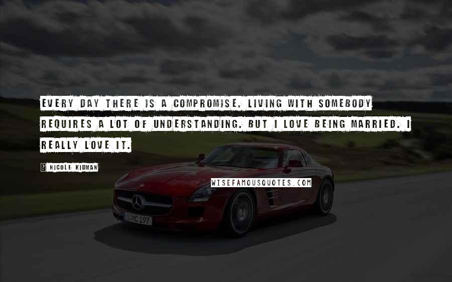 Nicole Kidman quotes: Every day there is a compromise. Living with somebody requires a lot of understanding. But I love being married. I really love it. Nicole Kidman quotes: Every day there is a compromise. Living with somebody requires a lot of understanding. But I love being married. I really love it.