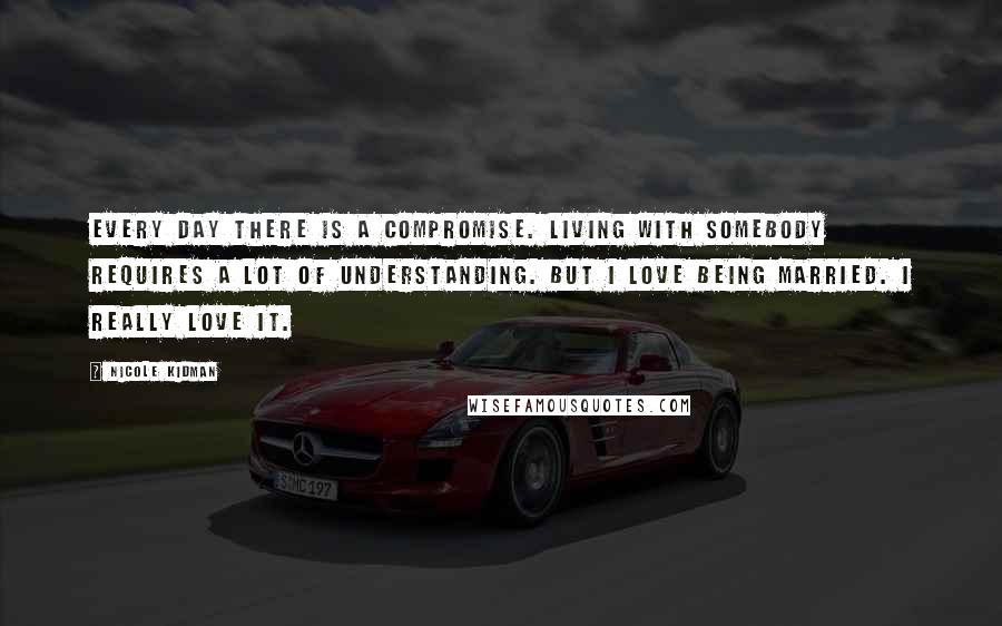 Nicole Kidman quotes: Every day there is a compromise. Living with somebody requires a lot of understanding. But I love being married. I really love it.