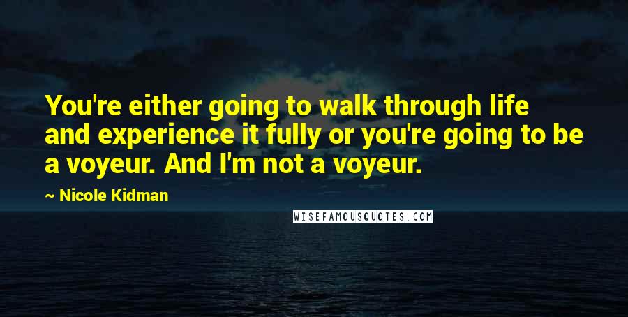 Nicole Kidman quotes: You're either going to walk through life and experience it fully or you're going to be a voyeur. And I'm not a voyeur. Nicole Kidman quotes: You're either going to walk through life and experience it fully or you're going to be a voyeur. And I'm not a voyeur.
