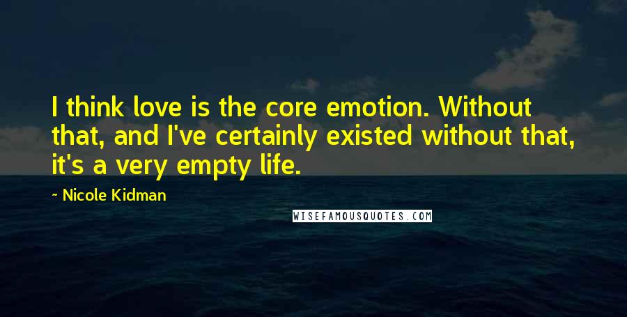Nicole Kidman quotes: I think love is the core emotion. Without that, and I've certainly existed without that, it's a very empty life.