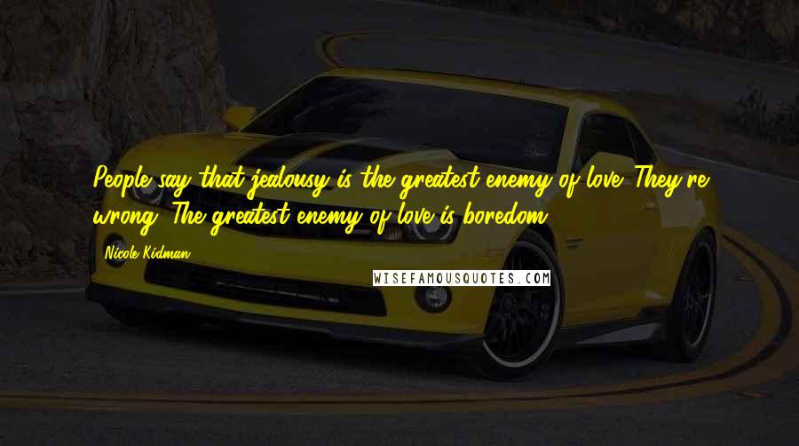 Nicole Kidman quotes: People say that jealousy is the greatest enemy of love. They're wrong. The greatest enemy of love is boredom. Nicole Kidman quotes: People say that jealousy is the greatest enemy of love. They're wrong. The greatest enemy of love is boredom.