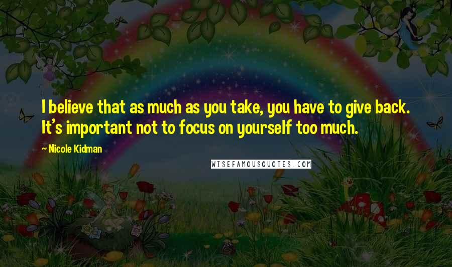 Nicole Kidman quotes: I believe that as much as you take, you have to give back. It's important not to focus on yourself too much. Nicole Kidman quotes: I believe that as much as you take, you have to give back. It's important not to focus on yourself too much.