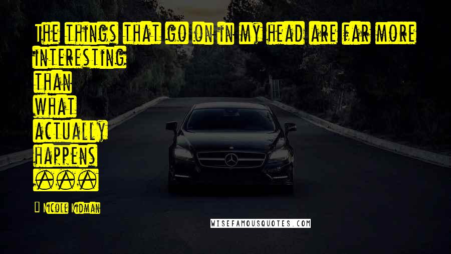 Nicole Kidman quotes: The things that go on in my head are far more interesting than what actually happens ...