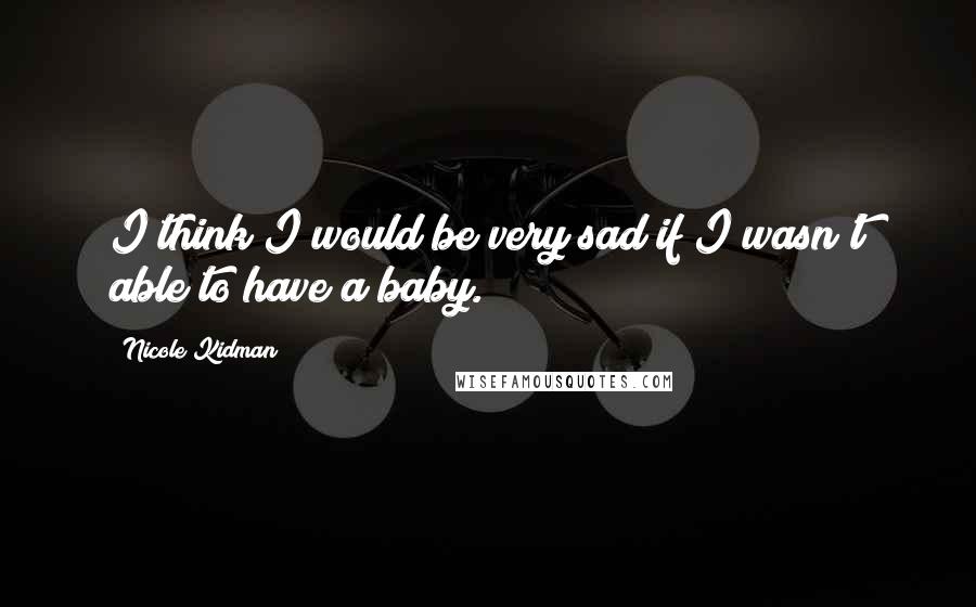 Nicole Kidman quotes: I think I would be very sad if I wasn't able to have a baby.