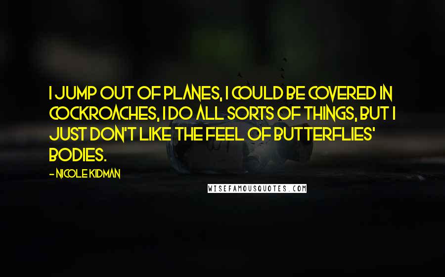 Nicole Kidman quotes: I jump out of planes, I could be covered in cockroaches, I do all sorts of things, but I just don't like the feel of butterflies' bodies. Nicole Kidman quotes: I jump out of planes, I could be covered in cockroaches, I do all sorts of things, but I just don't like the feel of butterflies' bodies.