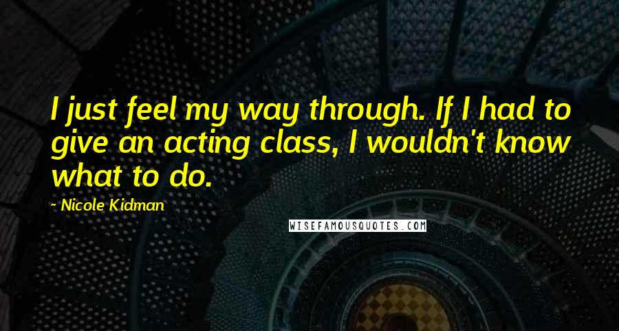 Nicole Kidman quotes: I just feel my way through. If I had to give an acting class, I wouldn't know what to do.