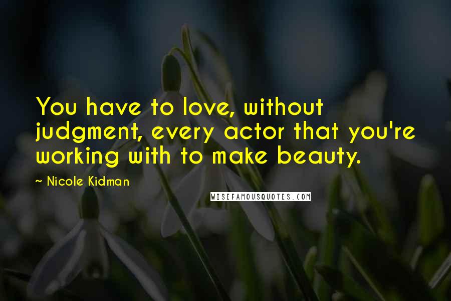 Nicole Kidman quotes: You have to love, without judgment, every actor that you're working with to make beauty.